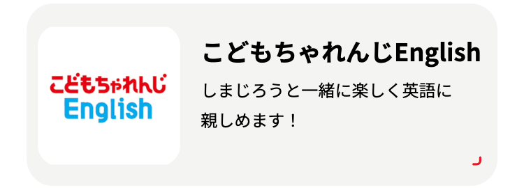 こどもちゃれんじ
English
こどもちゃれんじEnglish
しまじろうと一緒に楽しく英語に
親しめます!