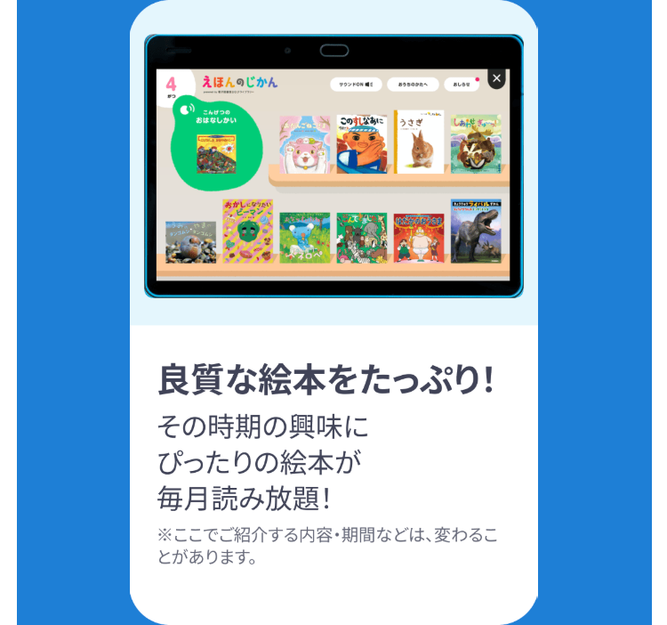 えほんのじかん
サウンドON
おうちのかたへ
おしらせ
こんげつの
おはなしかい
シゴム
おかしになりたい
このすなあに うさぎ
良質な絵本をたっぷり!
その時期の興味に
ぴったりの絵本が
毎月読み放題!
※ここでご紹介する内容・期間などは、変わるこ
とがあります。