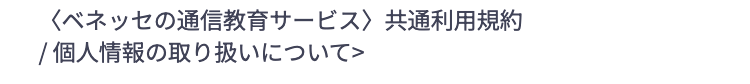 <ベネッセの通信教育サービス> 共通利用規約
/ 個人情報の取り扱いについて>