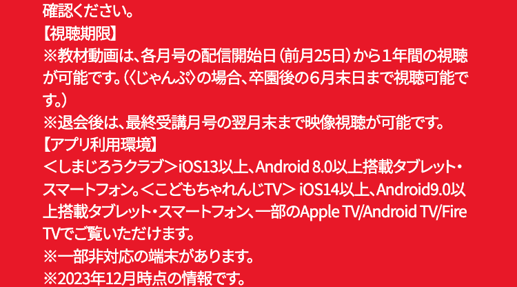 確認ください。
【視聴期限】
※教材動画は、各月号の配信開始日 (前月25日)から1年間の視聴
が可能です。(くじゃんぷ〉の場合、卒園後の6月末日まで視聴可能で
す。)
※退会後は、最終受講月号の翌月末まで映像視聴が可能です。
【アプリ利用環境】
<しまじろうクラブ> iOS13以上、Android 8.0以上搭載タブレット・
スマートフォン。 <こどもちゃれんじTV > iOS14以上、Android9.0以
上搭載タブレット・スマートフォン、一部のApple TV/Android TV/Fire
TVでご覧いただけます。
※一部非対応の端末があります。
※2023年12月時点の情報です。
