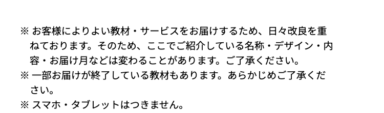 ※お客様によりよい教材 サービスをお届けするため、 日々改良を重
ねております。 そのため、ここでご紹介している名称・デザイン・内
容・お届け月などは変わることがあります。 ご了承ください。
※一部お届けが終了している教材もあります。 あらかじめご了承くだ
さい。
※スマホ・タブレットはつきません。