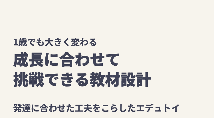 1歳でも大きく変わる
成長に合わせて
挑戦できる教材設計
発達に合わせた工夫をこらしたエデュトイ
