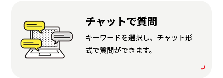チャットで質問
キーワードを選択し、チャット形
式で質問ができます。