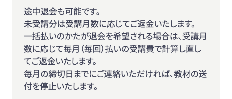 途中退会も可能です。
未受講分は受講月数に応じてご返金いたします。
一括払いのかたが退会を希望される場合は、受講月
数に応じて毎月(毎回) 払いの受講費で計算し直し
てご返金いたします。
毎月の締切日までにご連絡いただければ、教材の送
付を停止いたします。