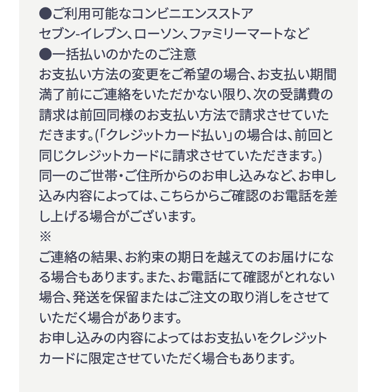●ご利用可能なコンビニエンスストア
セブン-イレブン、ローソン、ファミリーマートなど
●一括払いのかたのご注意
お支払い方法の変更をご希望の場合、 お支払い期間
満了前にご連絡をいただかない限り、次の受講費の
請求は前回同様のお支払い方法で請求させていた
だきます。(「クレジットカード払い」の場合は、 前回と
同じクレジットカードに請求させていただきます。)
同一のご世帯・ご住所からのお申し込みなど、 お申し
込み内容によっては、こちらからご確認のお電話を差
し上げる場合がございます。
ご連絡の結果、お約束の期日を越えてのお届けにな
る場合もあります。 また、お電話にて確認がとれない
場合、発送を保留またはご注文の取り消しをさせて
いただく場合があります。
お申し込みの内容によってはお支払いをクレジット
カードに限定させていただく場合もあります。