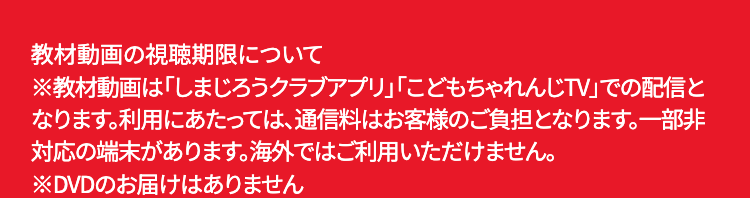 教材動画の視聴期限について
※教材動画は「しまじろうクラブアプリ」 「こどもちゃれんじTV」での配信と
なります。利用にあたっては、通信料はお客様のご負担となります。 一部非
対応の端末があります。 海外ではご利用いただけません。
※DVDのお届けはありません