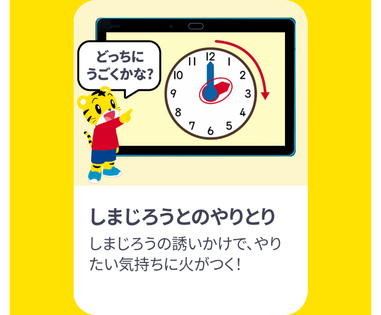 どっちに
12
||
うごくかな?
10
2
9
3
8
4
7 65
しまじろうとのやりとり
しまじろうの誘いかけで、やり
たい気持ちに火がつく!