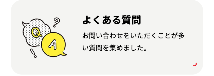 よくある質問
お問い合わせをいただくことが多
A
い質問を集めました。