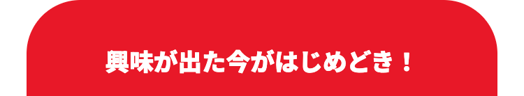 興味が出た今がはじめどき!
