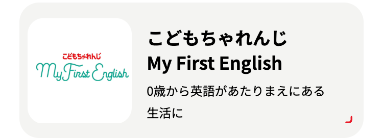 こどもちゃれんじ
こどもちゃれんじ
My First English My First English
0歳から英語があたりまえにある
生活に
