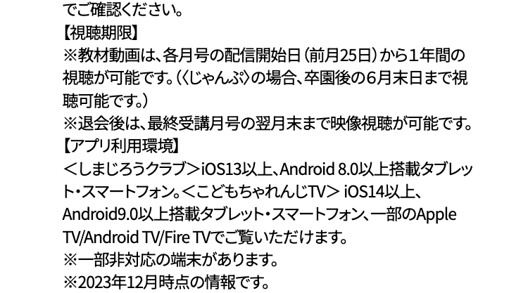 でご確認ください。
【視聴期限】
※教材動画は、各月号の配信開始日 (前月25日)から1年間の
視聴が可能です。(くじゃんぷ〉の場合、 卒園後の6月末日まで視
聴可能です。)
※退会後は、最終受講月号の翌月末まで映像視聴が可能です。
【アプリ利用環境】
くしまじろうクラブ> iOS13以上、Android 8.0 以上搭載タブレッ
ト・スマートフォン。 <こどもちゃれんじTV> iOS14以上、
Android9.0以上搭載タブレット・スマートフォン、一部のApple
TV/Android TV/Fire TVでご覧いただけます。
※一部非対応の端末があります。
※2023年12月時点の情報です。