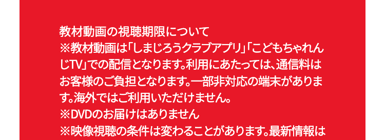 教材動画の視聴期限について
※教材動画は「しまじろうクラブアプリ」「こどもちゃれん
じTV」での配信となります。 利用にあたっては、通信料は
お客様のご負担となります。 一部非対応の端末がありま
す。海外ではご利用いただけません。
※DVDのお届けはありません
※映像視聴の条件は変わることがあります。最新情報は