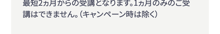 最短2ヵ月からの受講となります。1ヵ月のみのご受
講はできません。 (キャンペーン時は除く)