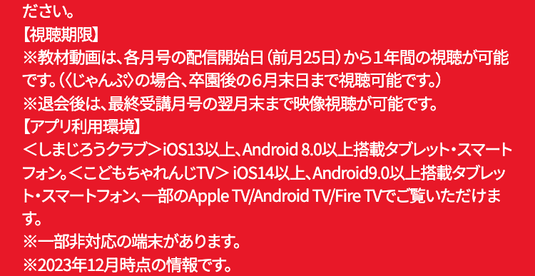 ださい。
【視聴期限】
※教材動画は、各月号の配信開始日 (前月25日)から1年間の視聴が可能
です。〈〈じゃんぷ〉の場合、 卒園後の6月末日まで視聴可能です。)
※退会後は、最終受講月号の翌月末まで映像視聴が可能です。
【アプリ利用環境】
<しまじろうクラブ> iOS13以上、Android 8.0 以上搭載タブレット・スマート
フォン。<こどもちゃれんじTV> iOS14 以上、 Android9.0以上搭載タブレッ
ト・スマートフォン、一部のApple TV/Android TV/Fire TVでご覧いただけま
す。
※一部非対応の端末があります。
※2023年12月時点の情報です。