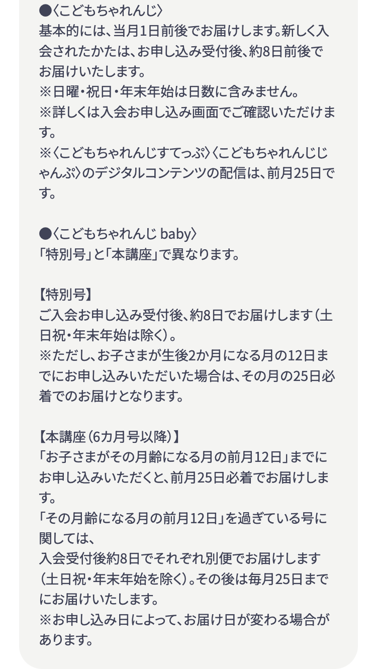 ●<こどもちゃれんじ >
基本的には、当月1日前後でお届けします。 新しく入
会されたかたは、 お申し込み受付後、約8日前後で
お届けいたします。
※日曜・祝日・年末年始は日数に含みません。
※詳しくは入会お申し込み画面でご確認いただけま
す。
※<こどもちゃれんじすてっぷ〉〈こどもちゃれんじじ
ゃんぷ〉のデジタルコンテンツの配信は、前月25日で
す。
●くこどもちゃれんじ baby>
「特別号」と「本講座」で異なります。
【特別号】
ご入会お申し込み受付後、約8日でお届けします (土
日祝・年末年始は除く)。
※ただし、お子さまが生後2か月になる月の12日ま
でにお申し込みいただいた場合は、その月の25日必
着でのお届けとなります。
【本講座 (6カ月号以降)】
「お子さまがその月齢になる月の前月12日」 までに
お申し込みいただくと、前月25日必着でお届けしま
す。
「その月齢になる月の前月12日」を過ぎている号に
関しては、
入会受付後約8日でそれぞれ別便でお届けします
(土日祝・年末年始を除く)。 その後は毎月25日まで
にお届けいたします。
※お申し込み日によって、お届け日が変わる場合が
あります。