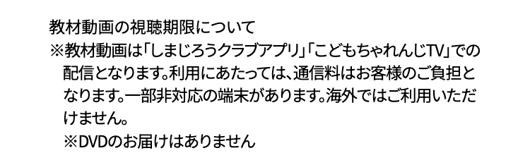 教材動画の視聴期限について
※教材動画は 「しまじろうクラブアプリ」 「こどもちゃれんじTV」での
配信となります。利用にあたっては、通信料はお客様のご負担と
なります。 一部非対応の端末があります。 海外ではご利用いただ
けません。
※DVDのお届けはありません