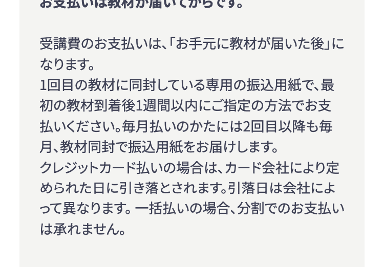 お支払いは教材が届いてからです。
受講費のお支払いは、 「お手元に教材が届いた後」に
なります。
1回目の教材に同封している専用の振込用紙で、最
初の教材到着後1週間以内にご指定の方法でお支
払いください。 毎月払いのかたには2回目以降も毎
月、教材同封で振込用紙をお届けします。
クレジットカード払いの場合は、カード会社により定
められた日に引き落とされます。 引落日は会社によ
って異なります。 一括払いの場合、分割でのお支払い
は承れません。