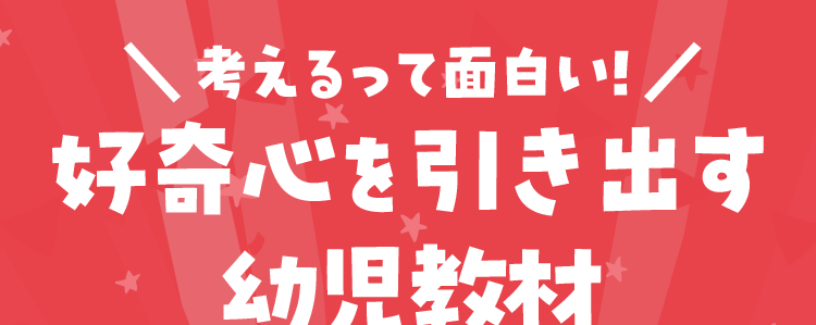 \ 考えるって面白い!/
好奇心を引き出す
幼児教材