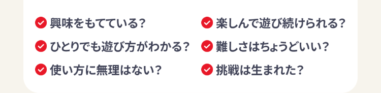 興味をもてている?
ひとりでも遊び方がわかる?
「使い方に無理はない?
楽しんで遊び続けられる?
難しさはちょうどいい?
挑戦は生まれた?