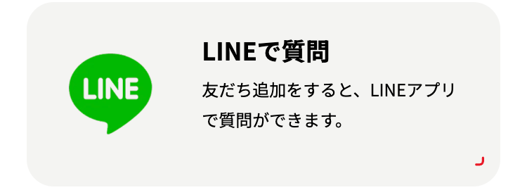 LINEで質問
LINE
友だち追加をすると、 LINEアプリ
で質問ができます。