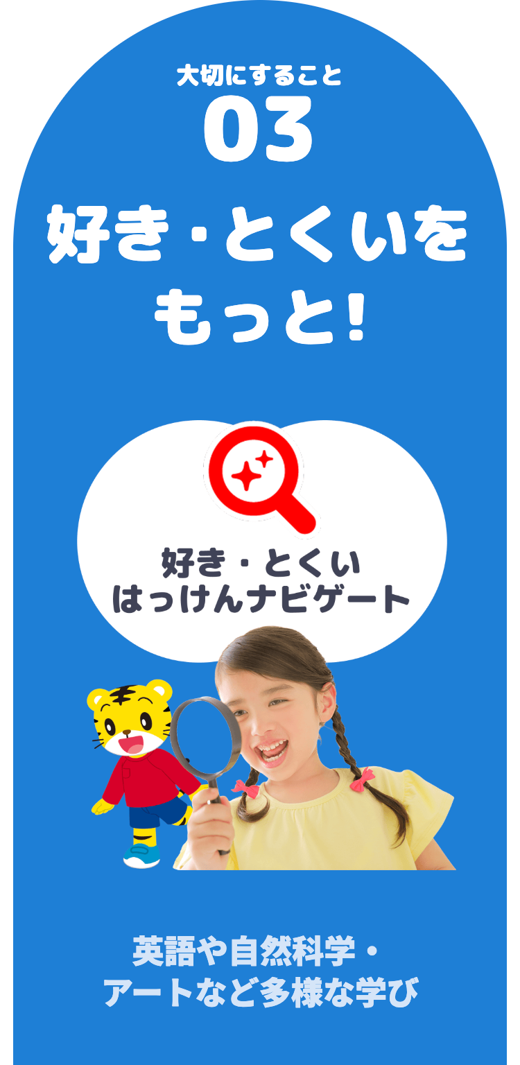 大切にすること
03
好きとくいを
もっと!
好き・とくい
はっけんナビゲート
英語や自然科学・
アートなど多様な学び