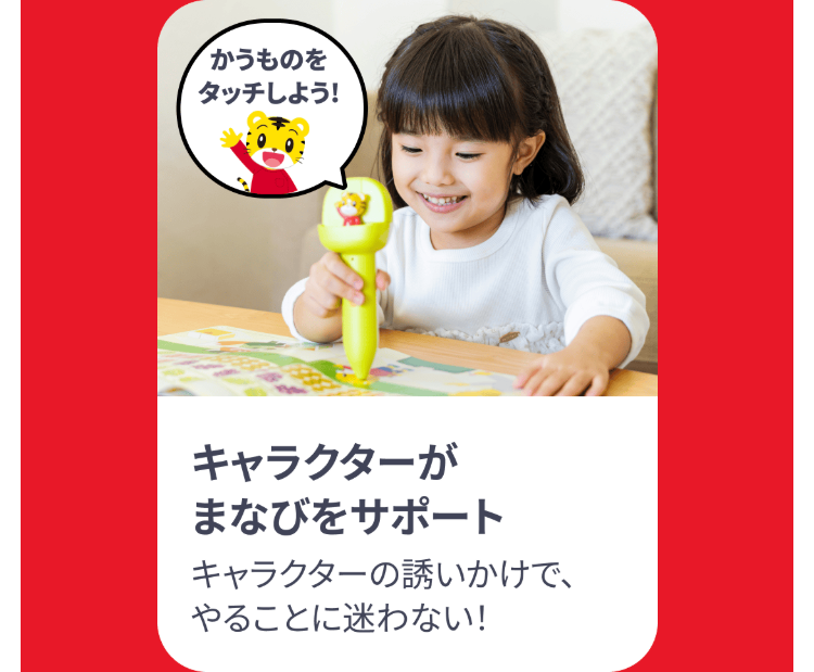 かうものを
タッチしよう!
キャラクターが
まなびをサポート
キャラクターの誘いかけで、
やることに迷わない!