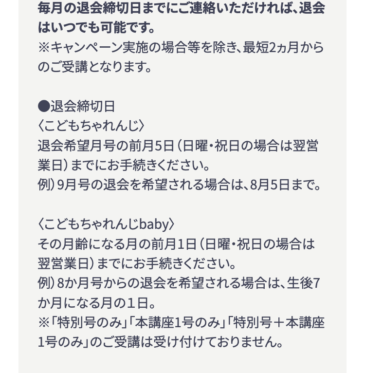 毎月の退会締切日までにご連絡いただければ、退会
はいつでも可能です。
※キャンペーン実施の場合等を除き、 最短2ヵ月から
のご受講となります。
■退会締切日
<こどもちゃれんじ〉
退会希望月号の前月5日 (日曜・祝日の場合は翌営
業日)までにお手続きください。
例) 9月号の退会を希望される場合は、8月5日まで。
<こどもちゃれんじbaby>
その月齢になる月の前月1日 (日曜・祝日の場合は
翌営業日)までにお手続きください。
例)8か月号からの退会を希望される場合は、 生後7
か月になる月の1日。
※「特別号のみ」 「本講座1号のみ」 「特別号+本講座
1号のみ」 のご受講は受け付けておりません。