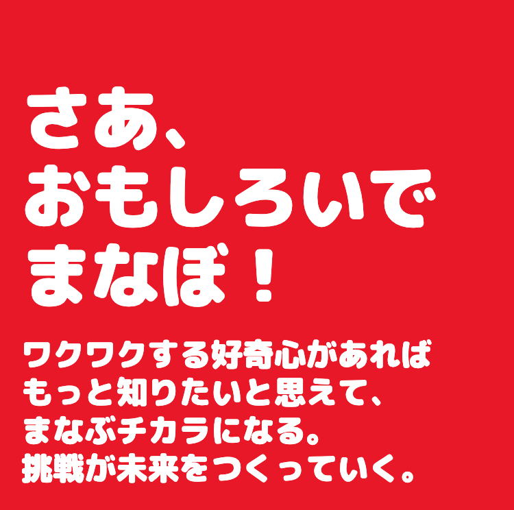 さあ、
おもしろいで
まなぼ!
ワクワクする好奇心があれば
もっと知りたいと思えて、
まなぶチカラになる。
挑戦が未来をつくっていく。