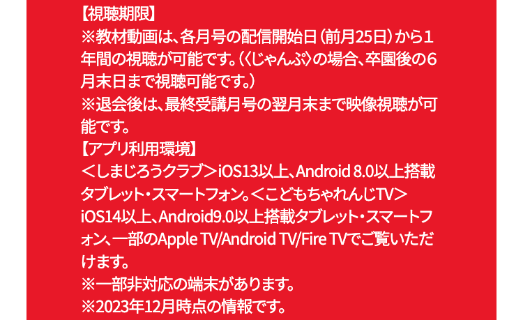 【視聴期限】
※教材動画は、各月号の配信開始日 (前月25日)から1
年間の視聴が可能です。(くじゃんぷ〉の場合、卒園後の6
月末日まで視聴可能です。)
※退会後は、最終受講月号の翌月末まで映像視聴が可
能です。
【アプリ利用環境】
<しまじろうクラブ> iOS13以上、Android 8.0 以上搭載
タブレット・スマートフォン。 <こどもちゃれんじTV>
iOS14以上、Android9.0以上搭載タブレット・スマートフ
オン、一部のApple TV/Android TV/Fire TVでご覧いただ
けます。
※一部非対応の端末があります。
※2023年12月時点の情報です。