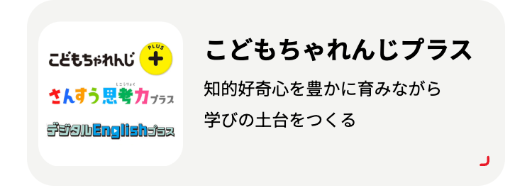 PLUS
こどもちゃれんじ +
こどもちゃれんじプラス
えこうりょく
さんすう思考力プラス
知的好奇心を豊かに育みながら
学びの土台をつくる
fðalbEnglishaaz
ר