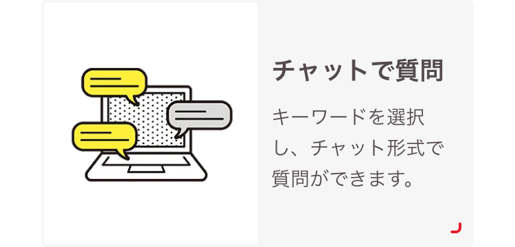 チャットで質問
キーワードを選択
し、チャット形式で
質問ができます。