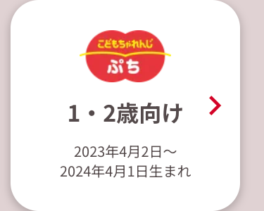こどもちゃれんじ
ぷち
1・2歳向け
2023年4月2日~
2024年4月1日生まれ
>