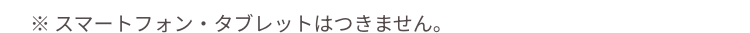 ※スマートフォン・タブレットはつきません。