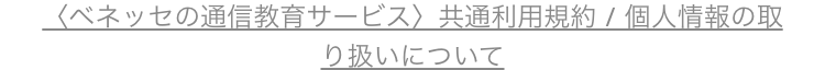 <ベネッセの通信教育サービス〉 共通利用規約/個人情報の取
り扱いについて