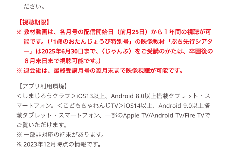 ださい。
【視聴期限】
※ 教材動画は、 各月号の配信開始日 前月25日)から1年間の視聴が可
能です。(「1歳のおたんじょうび特別号」の映像教材 「ぷち先行シアタ
は2025年6月30日まで、 くじゃんぷ〉 をご受講のかたは、 卒園後の
6月末日まで視聴可能です。)
※退会後は、 最終受講月号の翌月末まで映像視聴が可能です。
【アプリ利用環境】
くしまじろうクラブ> iOS13以上、 Android 8.0 以上搭載タブレット・ス
マートフォン。 <こどもちゃれんじTV > iOS14以上、 Android 9.0以上搭
載タブレット スマートフォン、一部のApple TV/Android TV/Fire TVで
ご覧いただけます。
※一部非対応の端末があります。
※2023年12月時点の情報です。