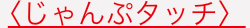 くじゃんぷタッチ〉