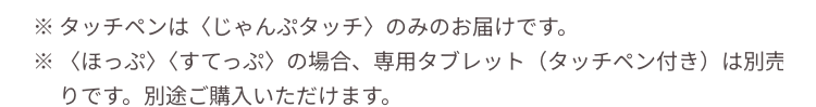 ※タッチペンはくじゃんぷタッチ〉のみのお届けです。
※〈ほっぷ〉〈すてっぷ〉 の場合、 専用タブレット (タッチペン付き)は別売
りです。 別途ご購入いただけます。