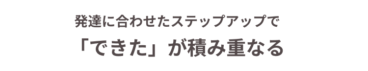 発達に合わせたステップアップで
「できた」 が積み重なる