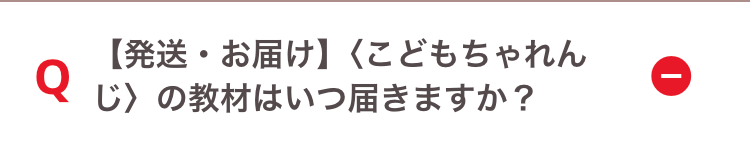 Q
【発送・お届け】 〈こどもちゃれん
じ〉の教材はいつ届きますか?
ī