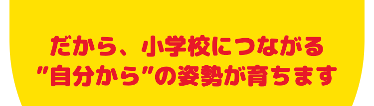 だから、小学校につながる
"自分から”の姿勢が育ちます