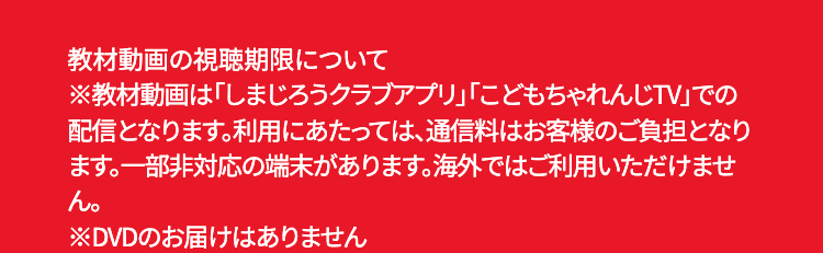 教材動画の視聴期限について
※教材動画は「しまじろうクラブアプリ」 「こどもちゃれんじTV」での
配信となります。 利用にあたっては、通信料はお客様のご負担となり
ます。一部非対応の端末があります。 海外ではご利用いただけませ
ん。
※DVDのお届けはありません