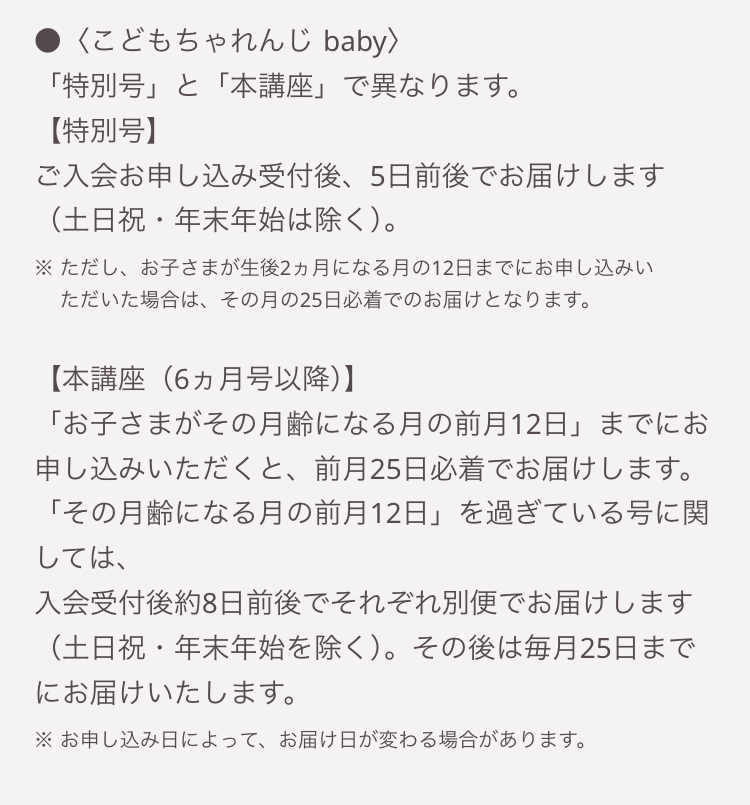 <こどもちゃれんじ baby >
「特別号」と「本講座」で異なります。
【特別号】
ご入会お申し込み受付後、 5日前後でお届けします
(土日祝・年末年始は除く)。
※ ただし、 お子さまが生後2ヵ月になる月の12日までにお申し込みい
ただいた場合は、 その月の25日必着でのお届けとなります。
【本講座(6ヵ月号以降)】
「お子さまがその月齢になる月の前月12日」 までにお
申し込みいただくと、 前月25日必着でお届けします。
「その月齢になる月の前月12日」 を過ぎている号に関
しては、
入会受付後約8日前後でそれぞれ別便でお届けします
(土日祝・年末年始を除く)。 その後は毎月25日まで
にお届けいたします。
※お申し込み日によって、 お届け日が変わる場合があります。