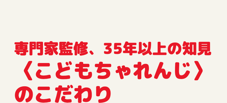 専門家監修、35年以上の知見
<こどもちゃれんじ>
のこだわり
