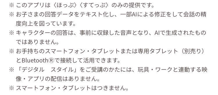 ※このアプリは 〈ほっぷ〉 〈すてっぷ〉 のみの提供です。
※お子さまの回答データをテキスト化し、 一部AIによる修正をして会話の精
度向上を図っています。
※キャラクターの回答は、事前に収録した音声となり、AIで生成されたもの
ではありません。
※お手持ちのスマートフォン・タブレットまたは専用タブレット (別売り)
とBluetooth® で接続して活用できます。
※ 「デジタル スタイル」 をご受講のかたには、玩具・ワークと連動する映
像 ・アプリの配信はありません。
※スマートフォン・タブレットはつきません。
