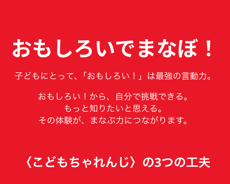 おもしろいでまなぼ!
子どもにとって、「おもしろい!」は最強の言動力。
おもしろい!から、自分で挑戦できる。
もっと知りたいと思える。
その体験が、まなぶ力につながります。
<こどもちゃれんじ > の3つの工夫