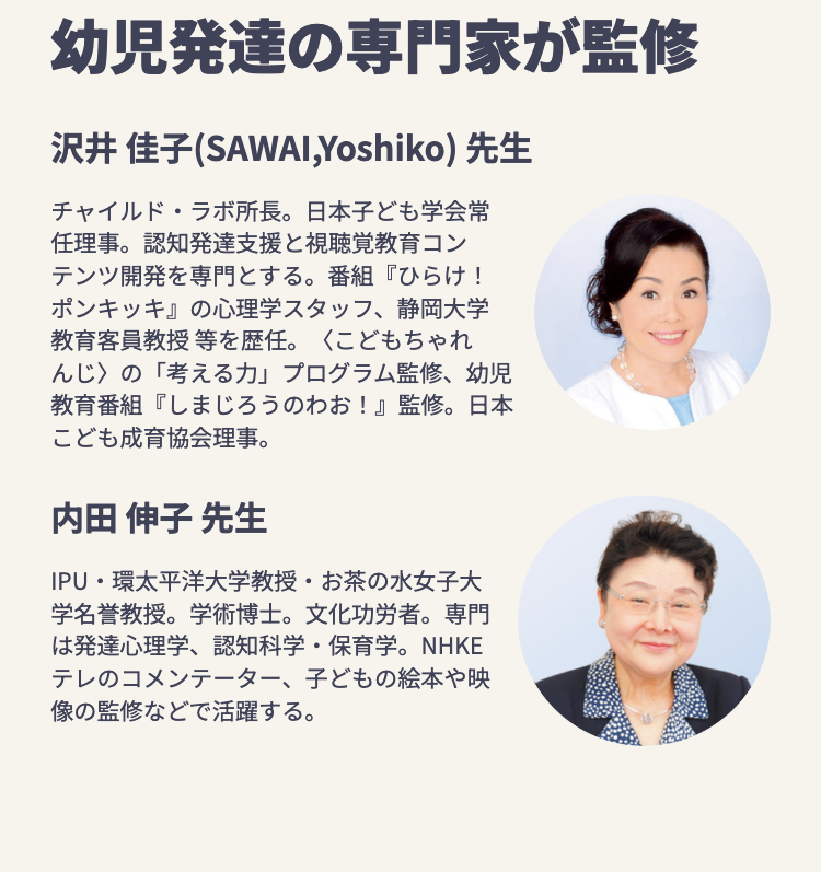 幼児発達の専門家が監修
沢井 佳子 (SAWAl, Yoshiko) 先生
チャイルド・ラボ所長。 日本子ども学会常
任理事。認知発達支援と視聴覚教育コン
テンツ開発を専門とする。 番組『ひらけ!
ポンキッキ』 の心理学スタッフ、 静岡大学
教育客員教授等を歴任。 <こどもちゃれ
んじ〉の「考える力」 プログラム監修、幼児
教育番組『しまじろうのわお!』 監修。 日本
こども成育協会理事。
内田 伸子先生
•
.
IPU 環太平洋大学教授 お茶の水女子大
学名誉教授。 学術博士。 文化功労者。 専門
は発達心理学、 認知科学・保育学。 NHKE
テレのコメンテーター、 子どもの絵本や映
像の監修などで活躍する。