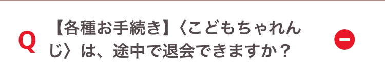 Q
【各種お手続き】 〈こどもちゃれん
じ〉は、途中で退会できますか?
I