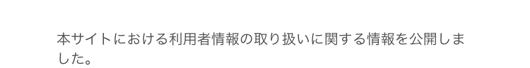 本サイトにおける利用者情報の取り扱いに関する情報を公開しま
した。