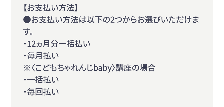 【お支払い方法】
●お支払い方法は以下の2つからお選びいただけま
す。
・12ヵ月分一括払い
・毎月払い
※〈こどもちゃれんじbaby> 講座の場合
・一括払い
・毎回払い