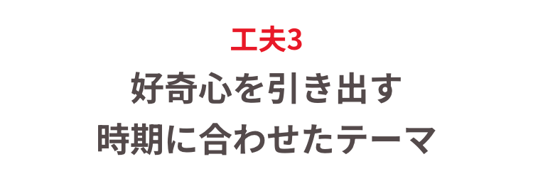 工夫3
好奇心を引き出す
時期に合わせたテーマ